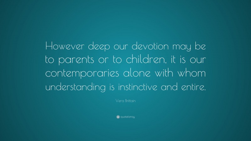 Vera Brittain Quote: “However deep our devotion may be to parents or to children, it is our contemporaries alone with whom understanding is instinctive and entire.”