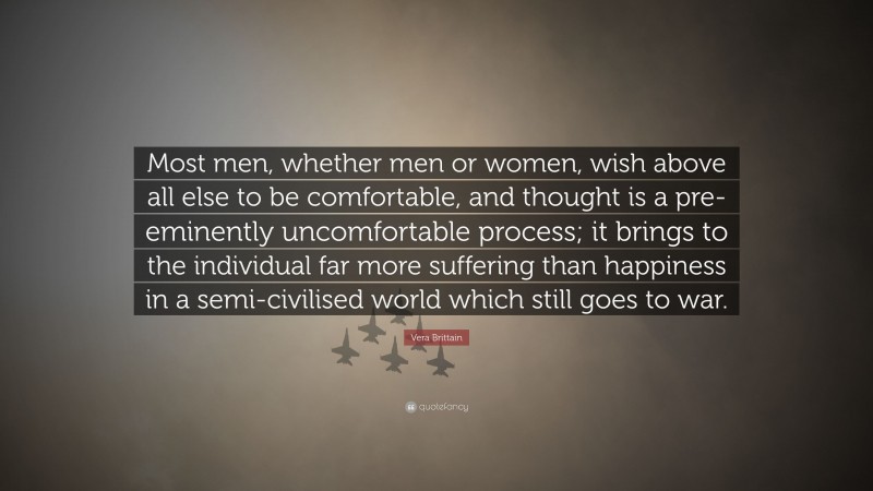 Vera Brittain Quote: “Most men, whether men or women, wish above all else to be comfortable, and thought is a pre-eminently uncomfortable process; it brings to the individual far more suffering than happiness in a semi-civilised world which still goes to war.”