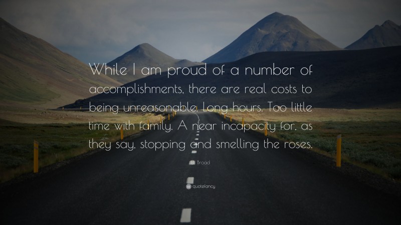 Eli Broad Quote: “While I am proud of a number of accomplishments, there are real costs to being unreasonable. Long hours. Too little time with family. A near incapacity for, as they say, stopping and smelling the roses.”