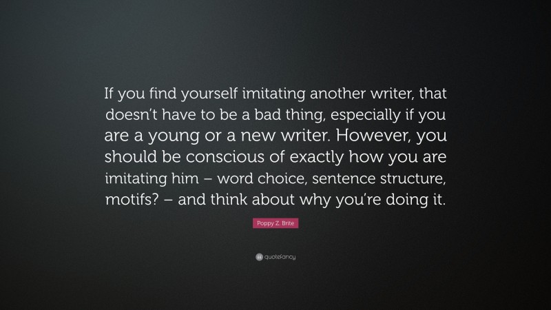 Poppy Z. Brite Quote: “If you find yourself imitating another writer, that doesn’t have to be a bad thing, especially if you are a young or a new writer. However, you should be conscious of exactly how you are imitating him – word choice, sentence structure, motifs? – and think about why you’re doing it.”