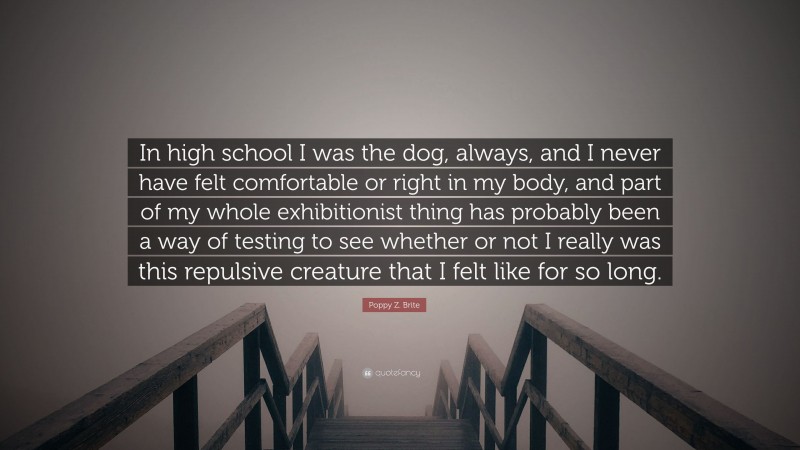 Poppy Z. Brite Quote: “In high school I was the dog, always, and I never have felt comfortable or right in my body, and part of my whole exhibitionist thing has probably been a way of testing to see whether or not I really was this repulsive creature that I felt like for so long.”