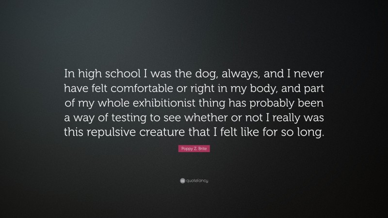 Poppy Z. Brite Quote: “In high school I was the dog, always, and I never have felt comfortable or right in my body, and part of my whole exhibitionist thing has probably been a way of testing to see whether or not I really was this repulsive creature that I felt like for so long.”