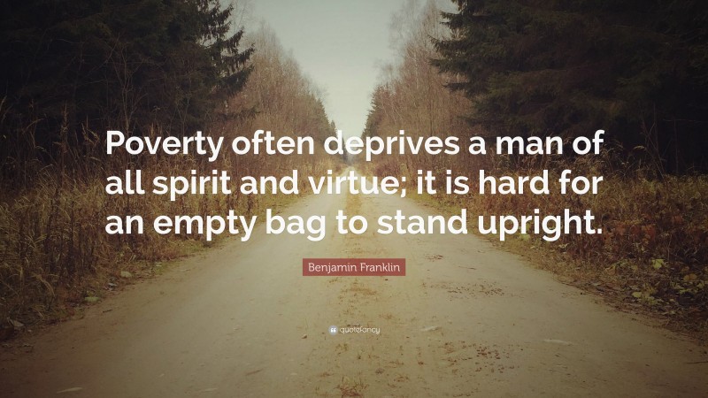 Benjamin Franklin Quote: “Poverty often deprives a man of all spirit and virtue; it is hard for an empty bag to stand upright.”