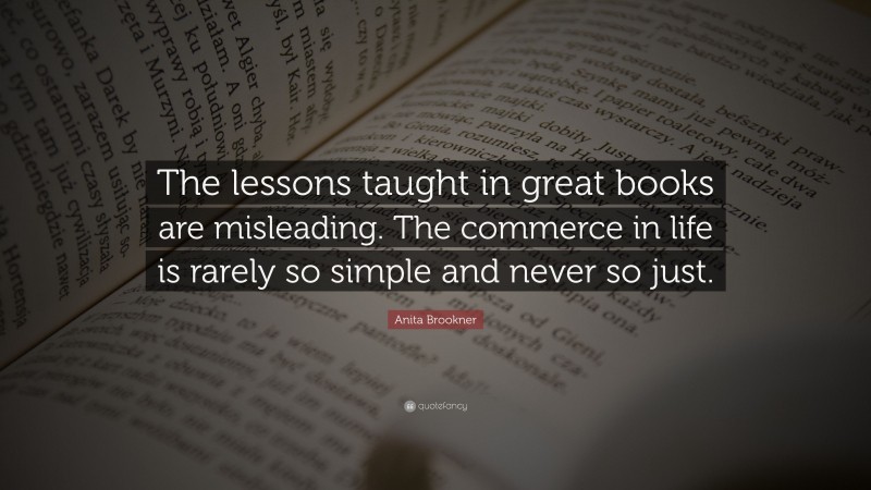 Anita Brookner Quote: “The lessons taught in great books are misleading. The commerce in life is rarely so simple and never so just.”