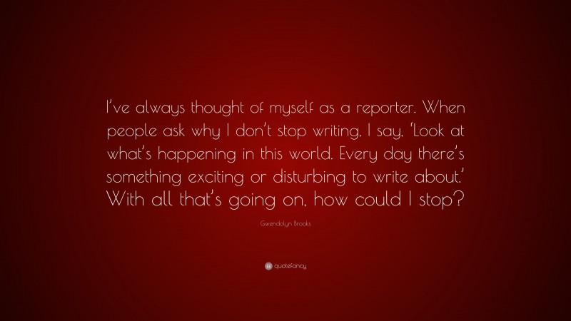 Gwendolyn Brooks Quote: “I’ve always thought of myself as a reporter. When people ask why I don’t stop writing, I say, ‘Look at what’s happening in this world. Every day there’s something exciting or disturbing to write about.’ With all that’s going on, how could I stop?”