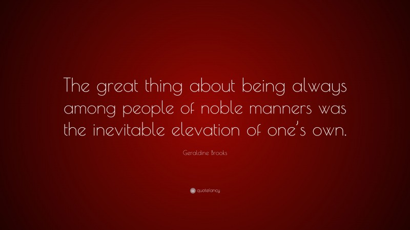 Geraldine Brooks Quote: “The great thing about being always among people of noble manners was the inevitable elevation of one’s own.”