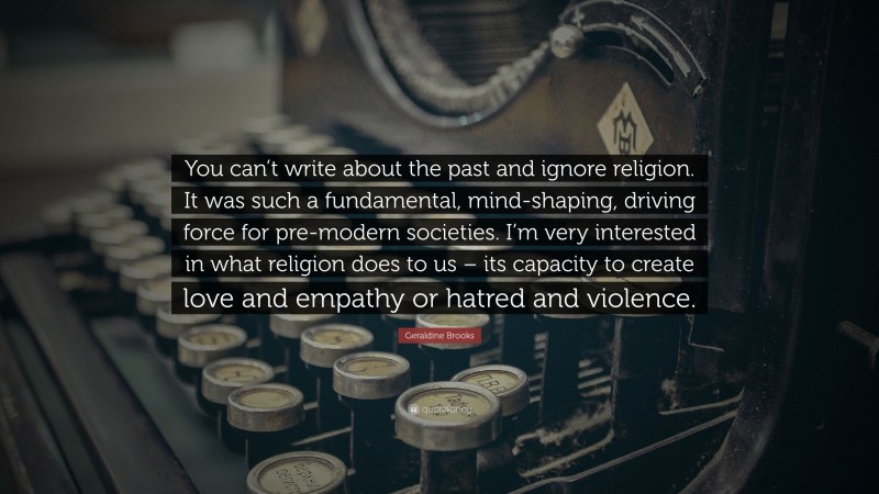 Geraldine Brooks Quote: “You can’t write about the past and ignore religion. It was such a fundamental, mind-shaping, driving force for pre-modern societies. I’m very interested in what religion does to us – its capacity to create love and empathy or hatred and violence.”