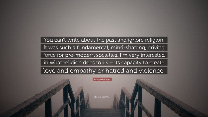 Geraldine Brooks Quote: “You can’t write about the past and ignore religion. It was such a fundamental, mind-shaping, driving force for pre-modern societies. I’m very interested in what religion does to us – its capacity to create love and empathy or hatred and violence.”