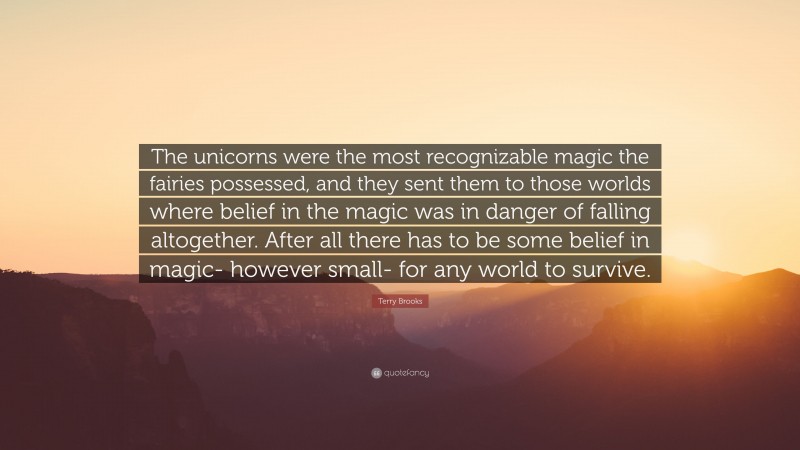 Terry Brooks Quote: “The unicorns were the most recognizable magic the fairies possessed, and they sent them to those worlds where belief in the magic was in danger of falling altogether. After all there has to be some belief in magic- however small- for any world to survive.”