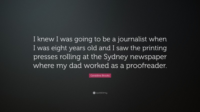 Geraldine Brooks Quote: “I knew I was going to be a journalist when I was eight years old and I saw the printing presses rolling at the Sydney newspaper where my dad worked as a proofreader.”