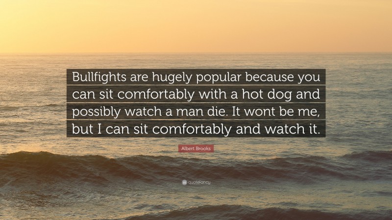 Albert Brooks Quote: “Bullfights are hugely popular because you can sit comfortably with a hot dog and possibly watch a man die. It wont be me, but I can sit comfortably and watch it.”