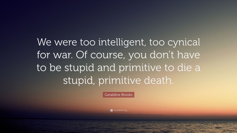 Geraldine Brooks Quote: “We were too intelligent, too cynical for war. Of course, you don’t have to be stupid and primitive to die a stupid, primitive death.”