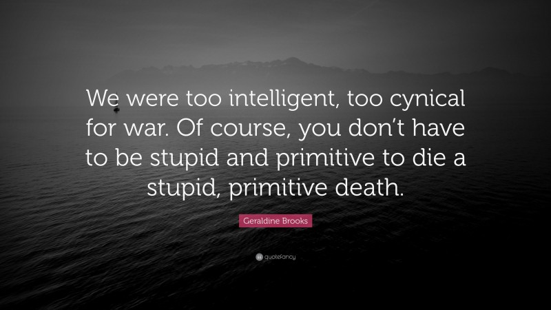 Geraldine Brooks Quote: “We were too intelligent, too cynical for war. Of course, you don’t have to be stupid and primitive to die a stupid, primitive death.”
