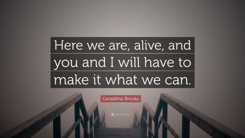 Geraldine Brooks Quote: “Here we are, alive, and you and I will have to make it what we can.”