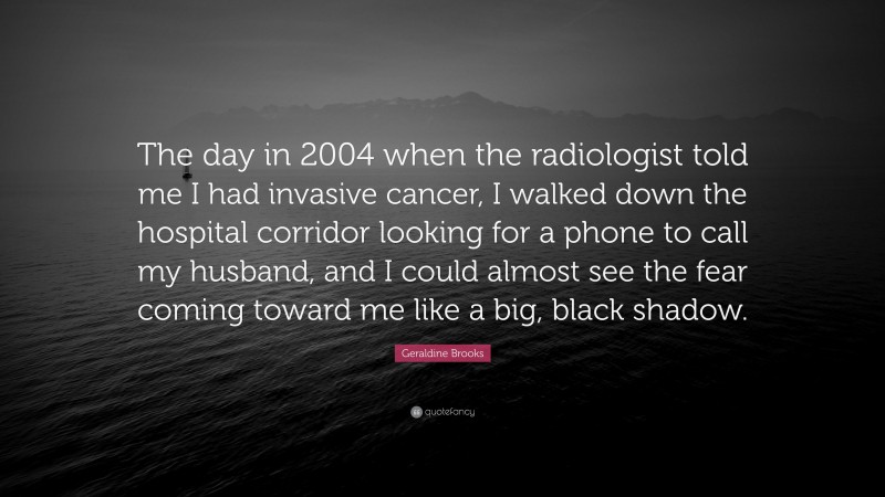 Geraldine Brooks Quote: “The day in 2004 when the radiologist told me I had invasive cancer, I walked down the hospital corridor looking for a phone to call my husband, and I could almost see the fear coming toward me like a big, black shadow.”