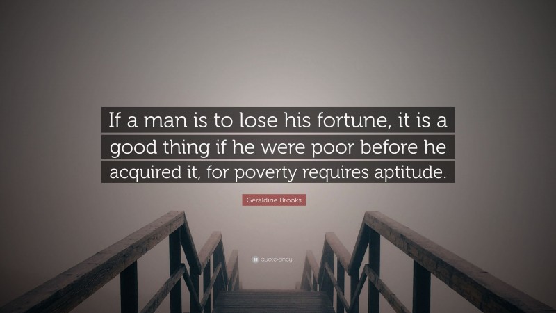 Geraldine Brooks Quote: “If a man is to lose his fortune, it is a good thing if he were poor before he acquired it, for poverty requires aptitude.”