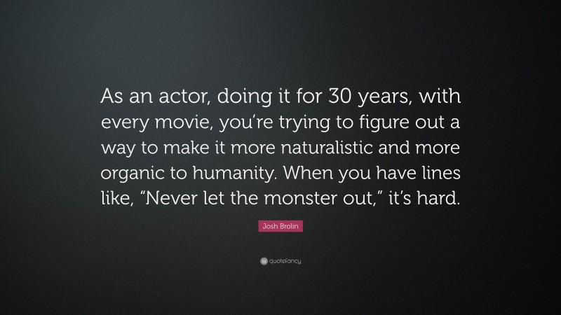 Josh Brolin Quote: “As an actor, doing it for 30 years, with every movie, you’re trying to figure out a way to make it more naturalistic and more organic to humanity. When you have lines like, “Never let the monster out,” it’s hard.”