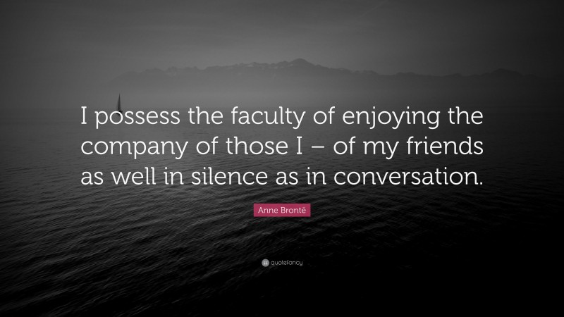 Anne Brontë Quote: “I possess the faculty of enjoying the company of those I – of my friends as well in silence as in conversation.”