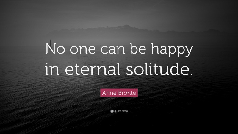 Anne Brontë Quote: “No one can be happy in eternal solitude.”