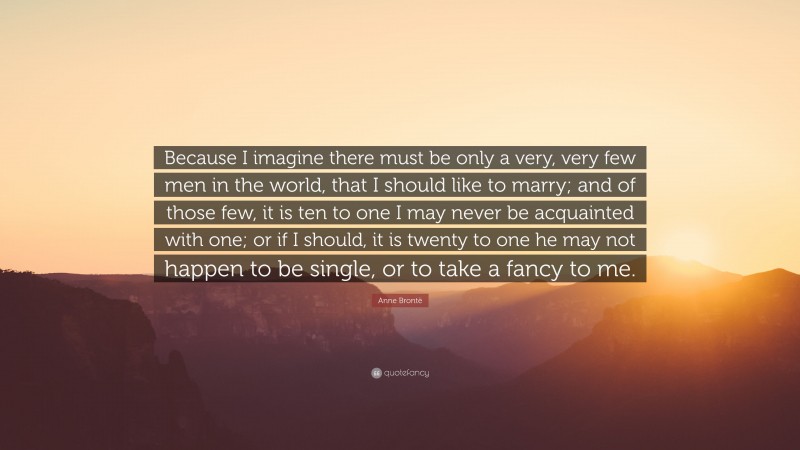 Anne Brontë Quote: “Because I imagine there must be only a very, very few men in the world, that I should like to marry; and of those few, it is ten to one I may never be acquainted with one; or if I should, it is twenty to one he may not happen to be single, or to take a fancy to me.”