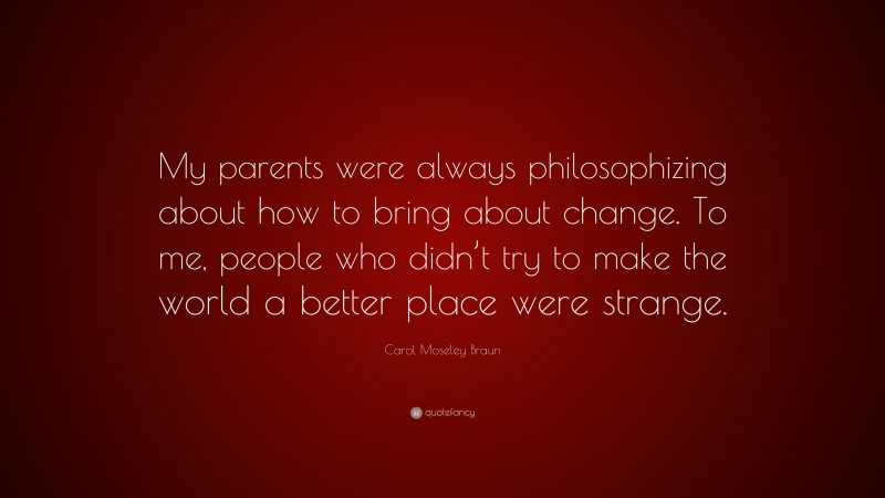 Carol Moseley Braun Quote: “My parents were always philosophizing about how to bring about change. To me, people who didn’t try to make the world a better place were strange.”