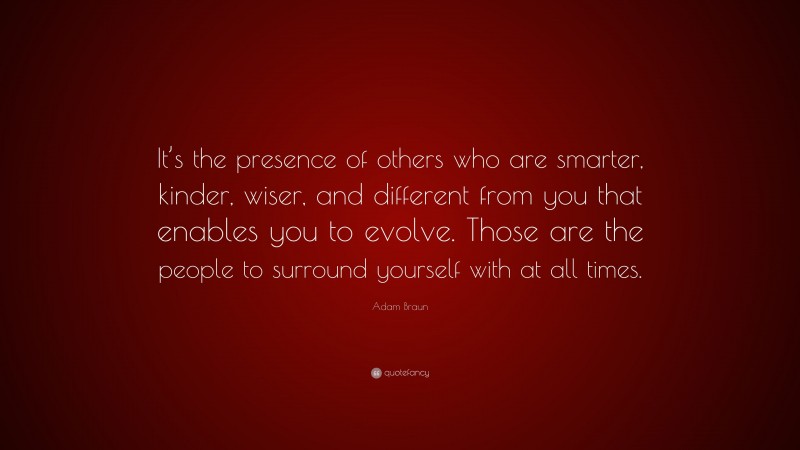 Adam Braun Quote: “It’s the presence of others who are smarter, kinder, wiser, and different from you that enables you to evolve. Those are the people to surround yourself with at all times.”