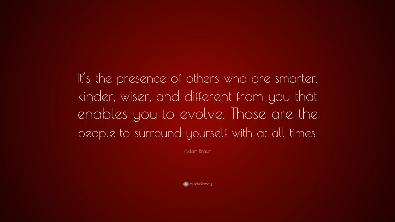 Adam Braun Quote: “It’s the presence of others who are smarter, kinder, wiser, and different from you that enables you to evolve. Those are the people to surround yourself with at all times.”
