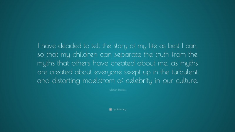 Marlon Brando Quote: “I have decided to tell the story of my life as best I can, so that my children can separate the truth from the myths that others have created about me, as myths are created about everyone swept up in the turbulent and distorting maelstrom of celebrity in our culture.”