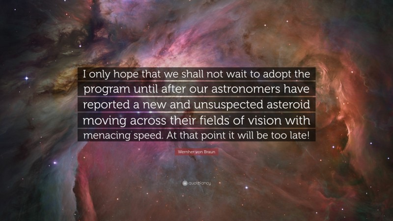 Wernher von Braun Quote: “I only hope that we shall not wait to adopt the program until after our astronomers have reported a new and unsuspected asteroid moving across their fields of vision with menacing speed. At that point it will be too late!”
