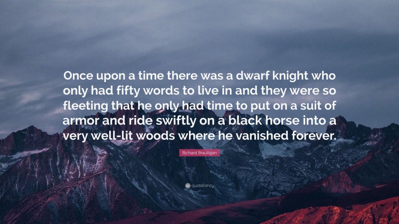 Richard Brautigan Quote: “Once upon a time there was a dwarf knight who only had fifty words to live in and they were so fleeting that he only had time to put on a suit of armor and ride swiftly on a black horse into a very well-lit woods where he vanished forever.”