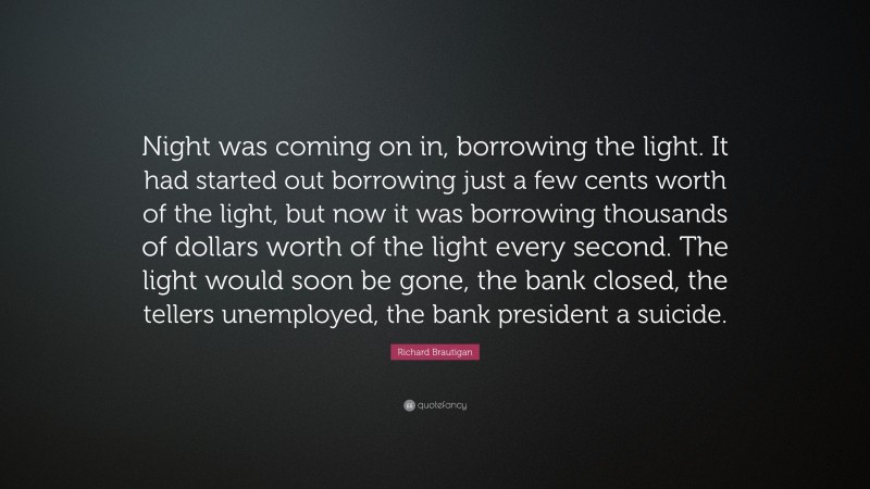 Richard Brautigan Quote: “Night was coming on in, borrowing the light. It had started out borrowing just a few cents worth of the light, but now it was borrowing thousands of dollars worth of the light every second. The light would soon be gone, the bank closed, the tellers unemployed, the bank president a suicide.”