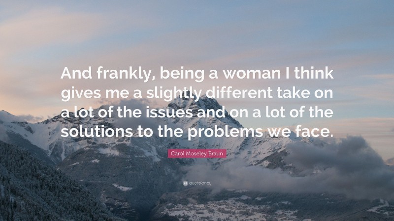 Carol Moseley Braun Quote: “And frankly, being a woman I think gives me a slightly different take on a lot of the issues and on a lot of the solutions to the problems we face.”
