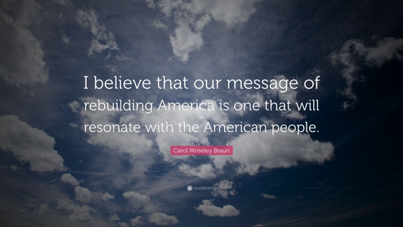 Carol Moseley Braun Quote: “I believe that our message of rebuilding America is one that will resonate with the American people.”