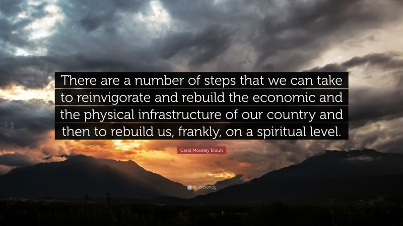 Carol Moseley Braun Quote: “There are a number of steps that we can take to reinvigorate and rebuild the economic and the physical infrastructure of our country and then to rebuild us, frankly, on a spiritual level.”