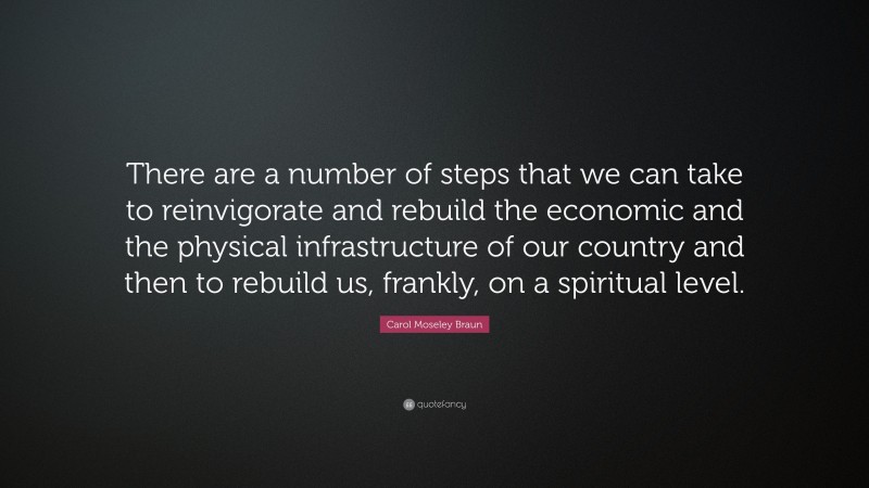 Carol Moseley Braun Quote: “There are a number of steps that we can take to reinvigorate and rebuild the economic and the physical infrastructure of our country and then to rebuild us, frankly, on a spiritual level.”