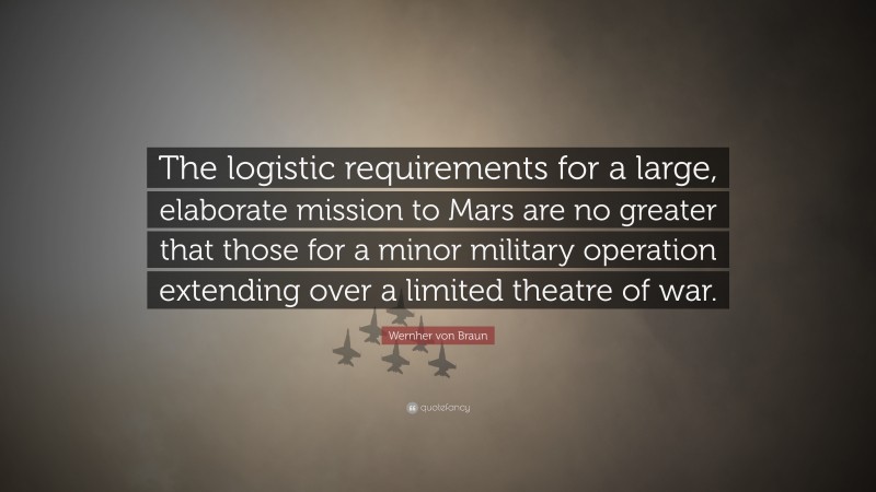 Wernher von Braun Quote: “The logistic requirements for a large, elaborate mission to Mars are no greater that those for a minor military operation extending over a limited theatre of war.”