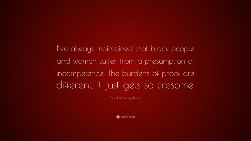 Carol Moseley Braun Quote: “I’ve always maintained that black people and women suffer from a presumption of incompetence. The burdens of proof are different. It just gets so tiresome.”