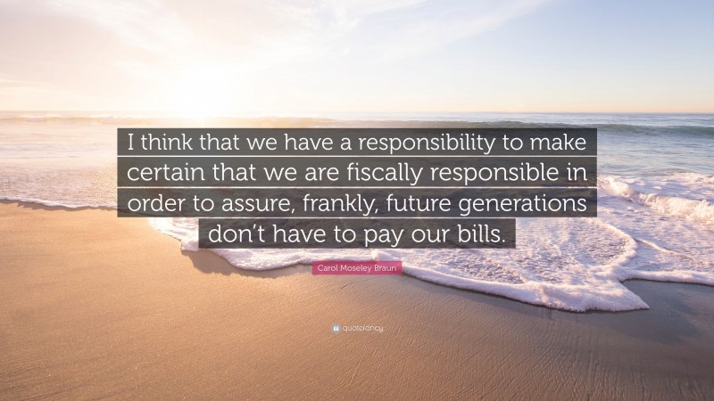 Carol Moseley Braun Quote: “I think that we have a responsibility to make certain that we are fiscally responsible in order to assure, frankly, future generations don’t have to pay our bills.”