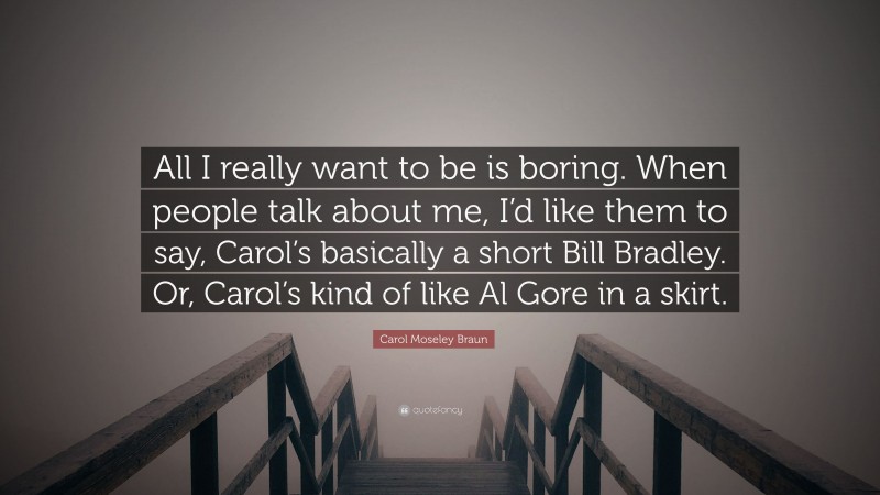 Carol Moseley Braun Quote: “All I really want to be is boring. When people talk about me, I’d like them to say, Carol’s basically a short Bill Bradley. Or, Carol’s kind of like Al Gore in a skirt.”