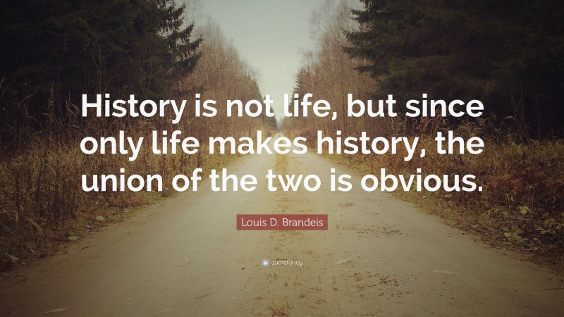 Louis D. Brandeis Quote: “History is not life, but since only life makes history, the union of the two is obvious.”