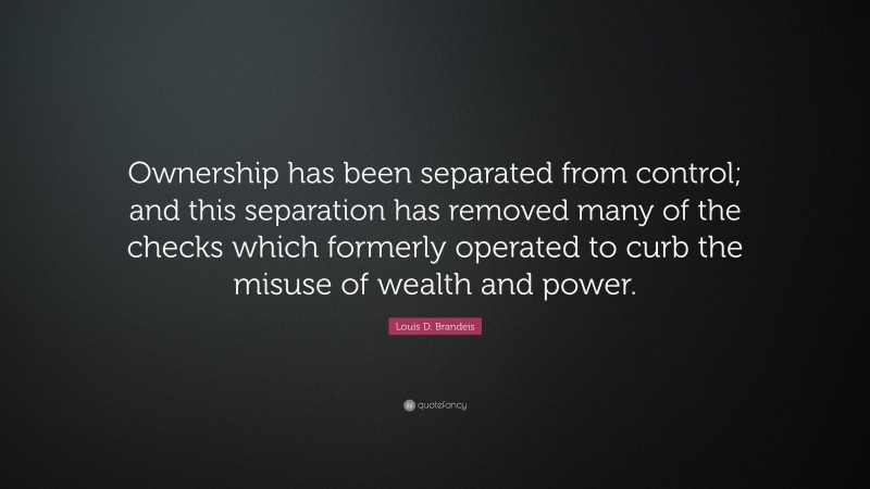 Louis D. Brandeis Quote: “Ownership has been separated from control; and this separation has removed many of the checks which formerly operated to curb the misuse of wealth and power.”