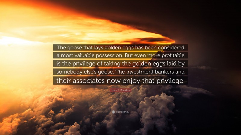 Louis D. Brandeis Quote: “The goose that lays golden eggs has been considered a most valuable possession. But even more profitable is the privilege of taking the golden eggs laid by somebody else’s goose. The investment bankers and their associates now enjoy that privilege.”