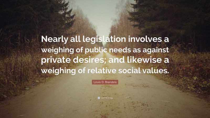 Louis D. Brandeis Quote: “Nearly all legislation involves a weighing of public needs as against private desires; and likewise a weighing of relative social values.”