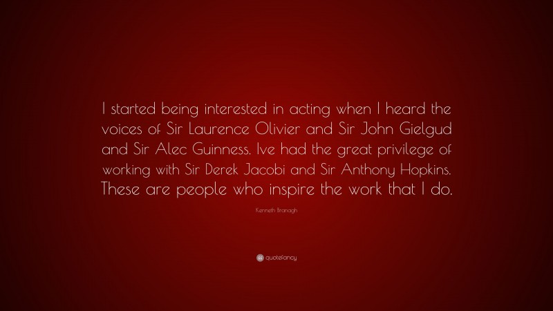 Kenneth Branagh Quote: “I started being interested in acting when I heard the voices of Sir Laurence Olivier and Sir John Gielgud and Sir Alec Guinness. Ive had the great privilege of working with Sir Derek Jacobi and Sir Anthony Hopkins. These are people who inspire the work that I do.”