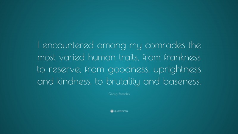 Georg Brandes Quote: “I encountered among my comrades the most varied human traits, from frankness to reserve, from goodness, uprightness and kindness, to brutality and baseness.”