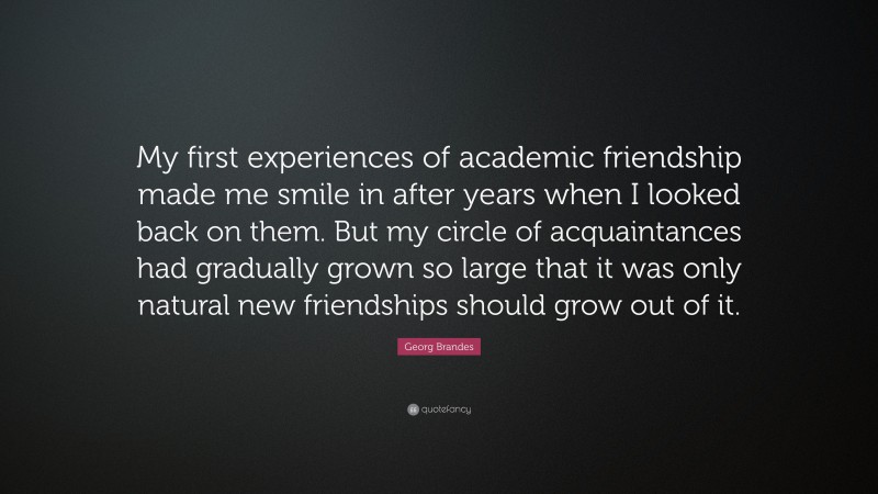 Georg Brandes Quote: “My first experiences of academic friendship made me smile in after years when I looked back on them. But my circle of acquaintances had gradually grown so large that it was only natural new friendships should grow out of it.”