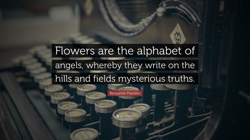 Benjamin Franklin Quote: “Flowers are the alphabet of angels, whereby they write on the hills and fields mysterious truths.”
