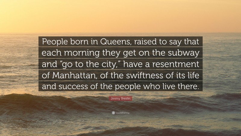 Jimmy Breslin Quote: “People born in Queens, raised to say that each morning they get on the subway and “go to the city,” have a resentment of Manhattan, of the swiftness of its life and success of the people who live there.”