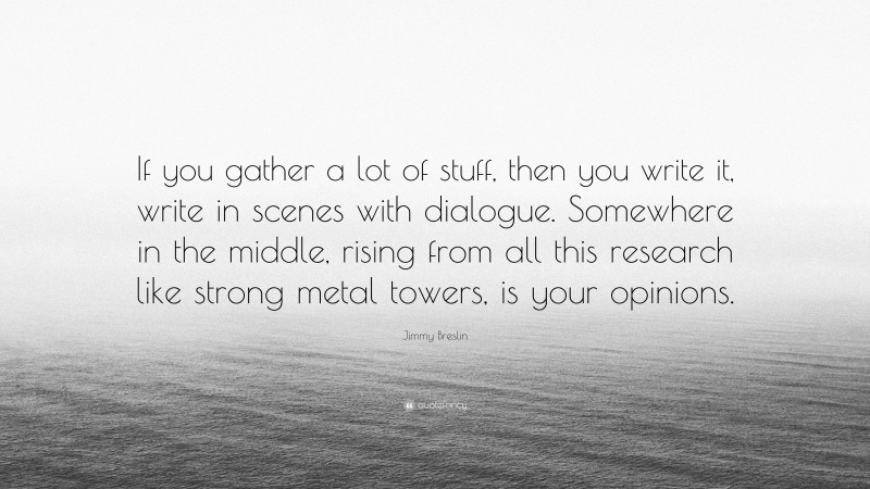 Jimmy Breslin Quote: “If you gather a lot of stuff, then you write it, write in scenes with dialogue. Somewhere in the middle, rising from all this research like strong metal towers, is your opinions.”