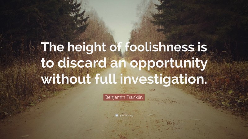 Benjamin Franklin Quote: “The height of foolishness is to discard an opportunity without full investigation.”